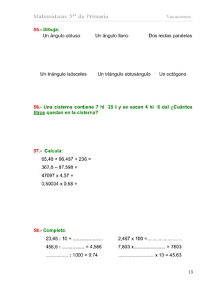 Matemáticas 5º de Primaria                                                  Vacaciones

55.- Dibuja:
     Un ángulo obtuso               Un ángulo llano              Dos rectas paralelas




   Un triángulo isósceles            Un triángulo obtusángulo          Un octógono




56.- Una cisterna contiene 7 hl 25 l y se sacan 4 hl 6 dal ¿Cuántos
litros quedan en la cisterna?




57.- Calcula:
   65,48 + 96,457 + 236 =
   367,8 – 87,598 =
   47097 x 4,57 =
   0,59034 x 0,58 =




58.- Completa:
     23,48 : 10 = .......................     2,467 x 100 =………….………
     458,6 : ................. = 4,586        7,803 x........................ = 7803
     ................. : 1000 = 0,74          ........................... x 10 = 45,63


                                                                                         13
                                                                                         13
 