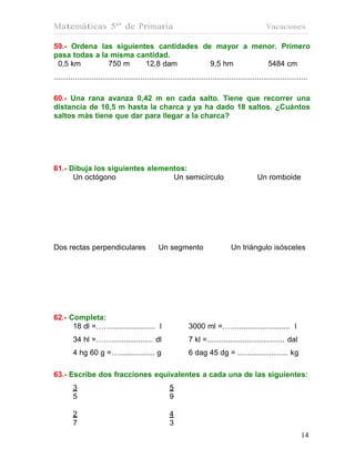 Matemáticas 5º de Primaria                                                                          Vacaciones

59.- Ordena las siguientes cantidades de mayor a menor. Primero
pasa todas a la misma cantidad.
 0,5 km        750 m    12,8 dam        9,5 hm      5484 cm
........................................................................................................................

60.- Una rana avanza 0,42 m en cada salto. Tiene que recorrer una
distancia de 10,5 m hasta la charca y ya ha dado 18 saltos. ¿Cuántos
saltos más tiene que dar para llegar a la charca?




61.- Dibuja los siguientes elementos:
      Un octógono                Un semicírculo                                                 Un romboide




Dos rectas perpendiculares                       Un segmento                       Un triángulo isósceles




62.- Completa:
      18 dl =……..................... l                         3000 ml =……......................... l
         34 hl =…….................... dl                      7 kl =..................................... dal
         4 hg 60 g =…................. g                       6 dag 45 dg = ........................ kg

63.- Escribe dos fracciones equivalentes a cada una de las siguientes:
         3                                            5
         5                                            9

         2                                            4
         7                                            3
                                                                                                                    14
                                                                                                                    14
 