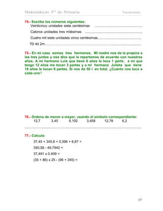 Matemáticas 5º de Primaria                                                                          Vacaciones

74.- Escribe los números siguientes:
    Veinticinco unidades siete centésimas                               .................................................
      Catorce unidades tres milésimas                         ...........................................................
      Cuatro mil siete unidades cinco centésimas.............................................
     7D 4d 2m…………………………………………………...............................

75.- En mi casa somos tres hermanos. Mi madre nos da la propina a
los tres juntos y nos dice que la repartamos de acuerdo con nuestros
años. A mi hermano Luis que tiene 6 años le toca 1 parte, a mí que
tengo 12 años me tocan 3 partes y a mi hermana Julieta que tiene
18 años le tocan 6 partes. Si nos da 50 € en total. ¿Cuánto nos toca a
cada uno?




76.- Ordena de menor a mayor, usando el símbolo correspondiente:
      12,7     3,45      6,102     3,458     12,78     6,2
........................................................................................................................

77.- Calcula:
         37,45 + 345,6 + 0,396 + 6,87 =
         350,58 - 49,7942 =
         37,491 x 0.409 =
         (35 + 86) x 25 - (96 + 345) =




                                                                                                                    17
                                                                                                                    17
 