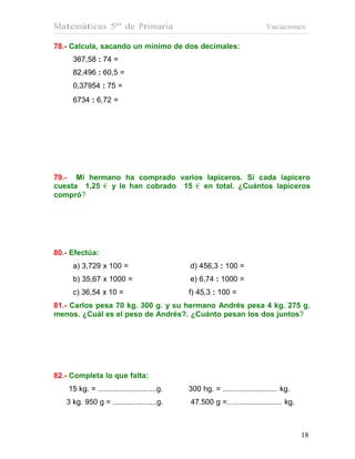 Matemáticas 5º de Primaria                                                  Vacaciones

78.- Calcula, sacando un mínimo de dos decimales:
     367,58 : 74 =
     82,496 : 60,5 =
     0,37954 : 75 =
     6734 : 6,72 =




79.- Mi hermano ha comprado varios lapiceros. Si cada lapicero
cuesta 1,25 € y le han cobrado 15 € en total. ¿Cuántos lapiceros
compró?




80.- Efectúa:
     a) 3,729 x 100 =                         d) 456,3 : 100 =
     b) 35,67 x 1000 =                        e) 6,74 : 1000 =
     c) 36,54 x 10 =                          f) 45,3 : 100 =
81.- Carlos pesa 70 kg. 300 g. y su hermano Andrés pesa 4 kg. 275 g.
menos. ¿Cuál es el peso de Andrés?. ¿Cuánto pesan los dos juntos?




82.- Completa lo que falta:
    15 kg. = ............................g.   300 hg. = .......................... kg.
   3 kg. 950 g = .....................g.      47.500 g =……................... kg.



                                                                                         18
                                                                                         18
 