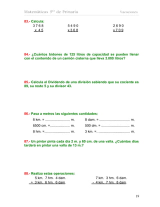 Matemáticas 5º de Primaria                                                 Vacaciones

83.- Calcula:
      3768                         5490                              2690
       x 45                        x368                              x709




84.- ¿Cuántos bidones de 125 litros de capacidad se pueden llenar
con el contenido de un camión cisterna que lleva 3.800 litros?




85.- Calcula el Dividendo de una división sabiendo que su cociente es
89, su resto 5 y su divisor 43.




86.- Pasa a metros las siguientes cantidades:
     6 km. = .......................... m.   8 dam. = ................................ m.
     6500 cm. =..................... m.      500 dm. = .............................. m.
     8 hm. =........................... m.   3 km. =…................................ m.

87.- Un pintor pinta cada día 2 m. y 60 cm. de una valla. ¿Cuántos días
tardará en pintar una valla de 13 m.?




88.- Realiza estas operaciones:
       5 km. 7 hm. 4 dam.                            7 km. 3 hm. 6 dam.
     + 3 km. 6 hm. 6 dam.                          - 4 km. 7 hm. 8 dam.



                                                                                            19
                                                                                            19
 