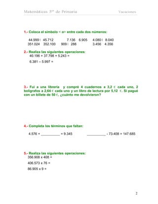 Matemáticas 5º de Primaria                                Vacaciones




1.- Coloca el símbolo < o> entre cada dos números:

   44.999 € 45.712        7.136 • 6.905   4.080 € 8.040
  351.024 • 352.100    909 € 288          3.456 • 4.356

2.- Realiza las siguientes operaciones:
    40.196 + 37.798 + 5.243 =
   6.381 – 5.997 =




3.- Fui a una librería y compré 4 cuadernos a 3,2 € cada uno, 2
bolígrafos a 2,64 € cada uno y un libro de lectura por 5,12 €. Si pagué
con un billete de 50 €, ¿cuánto me devolvieron?




4.- Completa los términos que faltan:

  4.576 +              = 9.345                     - 73.408 = 147.685




5.- Realiza las siguientes operaciones:
   356.908 x 408 =
  406.573 x 76 =
  86.905 x 9 =




                                                                        2
 