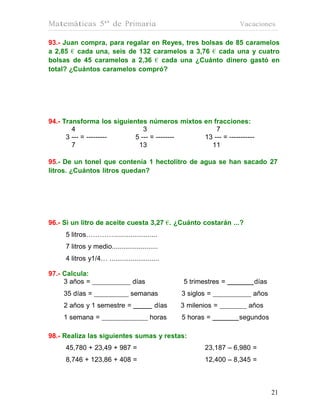 Matemáticas 5º de Primaria                                         Vacaciones

93.- Juan compra, para regalar en Reyes, tres bolsas de 85 caramelos
a 2,85 € cada una, seis de 132 caramelos a 3,76 € cada una y cuatro
bolsas de 45 caramelos a 2,36 € cada una ¿Cuánto dinero gastó en
total? ¿Cuántos caramelos compró?




94.- Transforma los siguientes números mixtos en fracciones:
        4                     3                   7
      3 --- = ---------    5 --- = --------   13 --- = -----------
        7                   13                  11

95.- De un tonel que contenía 1 hectolitro de agua se han sacado 27
litros. ¿Cuántos litros quedan?




96.- Si un litro de aceite cuesta 3,27 €. ¿Cuánto costarán ...?
     5 litros………….......................
     7 litros y medio........................
     4 litros y1/4… ..........................

97.- Calcula:
     3 años =                     días            5 trimestres =        días
    35 días =                    semanas          3 siglos =           años
    2 años y 1 semestre =                  días   3 milenios =        años
    1 semana =                           horas    5 horas =        segundos

98.- Realiza las siguientes sumas y restas:
     45,780 + 23,49 + 987 =                              23,187 – 6,980 =
     8,746 + 123,86 + 408 =                              12,400 – 8,345 =



                                                                               21
                                                                               21
 