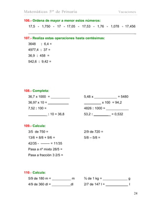 Matemáticas 5º de Primaria                                  Vacaciones

106.- Ordena de mayor a menor estos números:
  17,5 - 1,750 - 17 - 17,05 - 17,53 - 1,76 - 1,078 - 17,456
                                                                        _
107.- Realiza estas operaciones hasta centésimas:
  3648     : 6,4 =
  4977,4 : 37 =
  36,9 : 458 =
  542,6 : 9,42 =




108.- Completa:
  36,7 x 1000 =                     5,48 x                 = 5480
  36,97 x 10 =                                    x 100 = 94,2
  7,52 : 100 =                      4826 : 1000 =
              _ : 10 = 36,8         53,2 :            _ = 0,532


109.- Calcula:
  3/5 de 750 =                      2/9 de 720 =
  13/6 + 8/8 + 9/6 =                5/8 – 5/8 =
  42/35 - -------- = 11/35
  Pasa a nº mixto 28/5 =
  Pasa a fracción 3 2/5 =




110.- Calcula:
  5/9 de 180 m =              m     ¾ de 1 kg =                     g
  4/9 de 360 dl =             dl    2/7 de 147 l =                  l

                                                                        24
                                                                        24
 