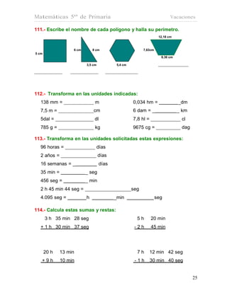 Matemáticas 5º de Primaria                                                  Vacaciones

111.- Escribe el nombre de cada polígono y halla su perímetro.
                                                                     12,18 cm



                   6 cm       8 cm                         7,63cm
5 cm
                                                                      8,36 cm

                          3,5 cm            5,4 cm




112.- Transforma en las unidades indicadas:
  138 mm =                     m                     0,034 hm =                 _dm
  7,5 m =                     cm                     6 dam = _                  _ km
  5dal =                       dl                    7,8 hl =                    cl
  785 g =                      kg                    9675 cg =                   dag

113.- Transforma en las unidades solicitadas estas expresiones:
  96 horas =                       días
  2 años =                         días
  16 semanas = _                    días
  35 min =                _ seg
  456 seg =               _ min
  2 h 45 min 44 seg =                                seg
  4.095 seg =             h                _min                     seg

114.- Calcula estas sumas y restas:
       3 h 35 min 28 seg                               5h       20 min
  + 1 h 30 min 37 seg                                 -2h       45 min




       20 h   13 min                                   7h       12 min 42 seg
   +9h        10 min                                  -1h       30 min 40 seg


                                                                                       25
                                                                                       25
 