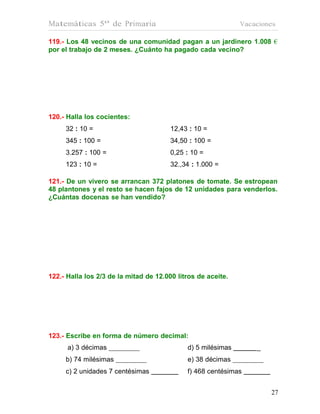 Matemáticas 5º de Primaria                                    Vacaciones

119.- Los 48 vecinos de una comunidad pagan a un jardinero 1.008 €
por el trabajo de 2 meses. ¿Cuánto ha pagado cada vecino?




120.- Halla los cocientes:
     32 : 10 =                          12,43 : 10 =
     345 : 100 =                        34,50 : 100 =
     3.257 : 100 =                      0,25 : 10 =
     123 : 10 =                         32.,34 : 1.000 =

121.- De un vivero se arrancan 372 platones de tomate. Se estropean
48 plantones y el resto se hacen fajos de 12 unidades para venderlos.
¿Cuántas docenas se han vendido?




122.- Halla los 2/3 de la mitad de 12.000 litros de aceite.




123.- Escribe en forma de número decimal:
      a) 3 décimas                           d) 5 milésimas       _
     b) 74 milésimas                         e) 38 décimas
     c) 2 unidades 7 centésimas              f) 468 centésimas


                                                                      27
                                                                      27
 