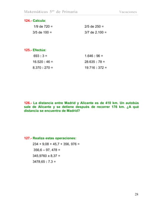 Matemáticas 5º de Primaria                             Vacaciones

124.- Calcula:
      1/9 de 720 =                    2/5 de 250 =
     3/5 de 100 =                     3/7 de 2.100 =




125.- Efectúa:
      693 : 3 =                       1.646 : 96 =
     16.520 : 46 =                    28.635 : 78 =
     8.370 : 270 =                    19.716 : 372 =




126.- La distancia entre Madrid y Alicante es de 410 km. Un autobús
sale de Alicante y se detiene después de recorrer 176 km. ¿A qué
distancia se encuentra de Madrid?




127.- Realiza estas operaciones:
     234 + 9,08 + 45,7 + 356, 976 =
      356,6 – 97, 478 =
     345,9760 x 8,37 =
     3478,65 : 7.3 =




                                                                28
                                                                28
 