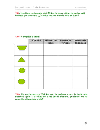 Matemáticas 5º de Primaria                                Vacaciones

128.- Una finca rectangular de 0,95 km de larga y 60 m de ancha está
rodeada por una valla. ¿Cuántos metros mide la valla en total?




129.- Completa la tabla:
               NOMBRE        Número de     Número de     Número de
                               lados        vértices     diagonales




130.- Un coche recorre 234 km por la mañana y por la tarde una
distancia igual a la mitad de la de por la mañana. ¿Cuántos km ha
recorrido al terminar el día?




                                                                   29
                                                                   29
 
