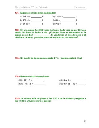 Matemáticas 5º de Primaria                                   Vacaciones

131.- Expresa en litros estas cantidades:
     a) 548 dl =           l         d) 23 dal =              l
     b) 456 cl =           l         5,4 hl =                     l
     c) 67 ml =            l         0.67 kl =                 l

132.- En una granja hay 230 vacas lecheras. Cada vaca da por término
medio 56 litros de leche al día. ¿Cuántos litros se obtendrán en la
granja en un día?                 . Si vendemos el litro de leche a 60
céntimos de euro, ¿cuántos euros se sacarán en una semana?




133.- Un cuarto de kg de carne cuesta 4,7 €, ¿cuánto costará 1 kg?




134.- Resuelve estas operaciones:
   (70 + 20) : 6 =             _            (48 : 6) x 5 =
   (525 – 45) : 8 =                         (36 : 9) + 36 – 12 =




135.- Un ciclista sale de paseo a las 7:10 h de la mañana y regresa a
las 11:20 h. ¿Cuánto duró el paseo?




                                                                      30
                                                                      30
 