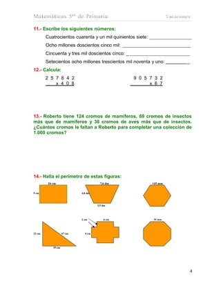 Matemáticas 5º de Primaria                                           Vacaciones

11.- Escribe los siguientes números:
        Cuatrocientos cuarenta y un mil quinientos siete:
        Ocho millones doscientos cinco mil:
        Cincuenta y tres mil doscientos cinco: _
        Setecientos ocho millones trescientos mil noventa y uno:             _
12.- Calcula:
        2 5 7 8 4 2                                9 0 5 7 3 2
            x 4 0 8                                      x 6 7




13.- Roberto tiene 124 cromos de mamíferos, 69 cromos de insectos
más que de mamíferos y 38 cromos de aves más que de insectos.
¿Cuántos cromos le faltan a Roberto para completar una colección de
1.000 cromos?




14.- Halla el perímetro de estas figuras:
         26 cm                         7,6 dm               145 mm


9 cm                        4,8 dm



                                     3,9 dm




                            2 cm         6 cm               35 mm




23 cm               47 cm     4 cm




            35 cm




                                                                                 4
 