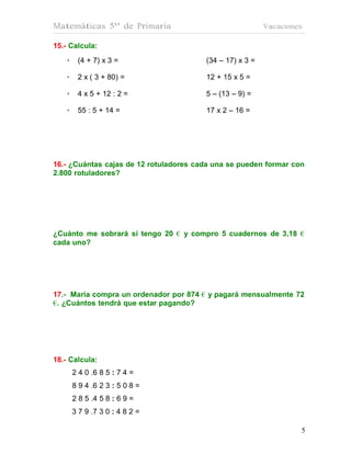 Matemáticas 5º de Primaria                                Vacaciones

15.- Calcula:
    •    (4 + 7) x 3 =                  (34 – 17) x 3 =

    •    2 x ( 3 + 80) =                12 + 15 x 5 =

    •    4 x 5 + 12 : 2 =               5 – (13 – 9) =

    •    55 : 5 + 14 =                  17 x 2 – 16 =




16.- ¿Cuántas cajas de 12 rotuladores cada una se pueden formar con
2.800 rotuladores?




¿Cuánto me sobrará si tengo 20 € y compro 5 cuadernos de 3,18 €
cada uno?




17.- María compra un ordenador por 874 € y pagará mensualmente 72
€. ¿Cuántos tendrá que estar pagando?




18.- Calcula:
        2 4 0 .6 8 5 : 7 4 =
        8 9 4 .6 2 3 : 5 0 8 =
        2 8 5 .4 5 8 : 6 9 =
        3 7 9 .7 3 0 : 4 8 2 =

                                                                   5
 
