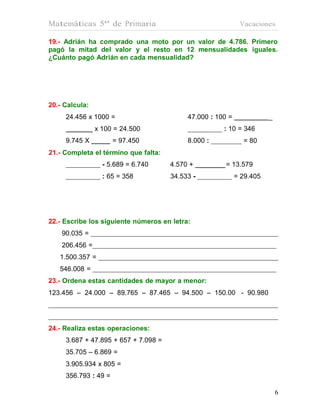 Matemáticas 5º de Primaria                                   Vacaciones

19.- Adrián ha comprado una moto por un valor de 4.786. Primero
pagó la mitad del valor y el resto en 12 mensualidades iguales.
¿Cuánto pagó Adrián en cada mensualidad?




20.- Calcula:
     24.456 x 1000 =                       47.000 : 100 =              _
                x 100 = 24.500                        : 10 = 346
     9.745 X          = 97.450             8.000 :            = 80
21.- Completa el término que falta:
                  - 5.689 = 6.740     4.570 +          = 13.579
                  : 65 = 358          34.533 -              = 29.405




22.- Escribe los siguiente números en letra:
    90.035 =
    206.456 =
   1.500.357 =
   546.008 =
23.- Ordena estas cantidades de mayor a menor:
123.456 – 24.000 – 89.765 – 87.465 – 94.500 – 150.00 - 90.980




24.- Realiza estas operaciones:
     3.687 + 47.895 + 657 + 7.098 =
     35.705 – 6.869 =
     3.905.934 x 805 =
     356.793 : 49 =

                                                                           6
 