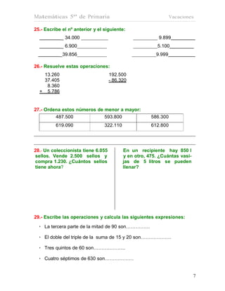 Matemáticas 5º de Primaria                                       Vacaciones

25.- Escribe el nº anterior y el siguiente:
            _ 34.000                                      9.899
            _ 6.900                                       5.100
            _39.856                                      9.999

26.- Resuelve estas operaciones:
   13.260                           192.500
   37.405                           - 86.320
    8.360
  + 5.786


27.- Ordena estos números de menor a mayor:
         487.500             593.800                   586.300
          619.090                322.110               612.800




28.- Un coleccionista tiene 6.055          En un recipiente hay 850 l
sellos. Vende 2.500 sellos y               y en otro, 475. ¿Cuántas vasi-
compra 1.230. ¿Cuántos sellos              jas de 5 litros se pueden
tiene ahora?                               llenar?




29.- Escribe las operaciones y calcula las siguientes expresiones:
  • La tercera parte de la mitad de 90 son……………

  • El doble del triple de la suma de 15 y 20 son……………….

  • Tres quintos de 60 son………………..

  • Cuatro séptimos de 630 son………………


                                                                            7
 