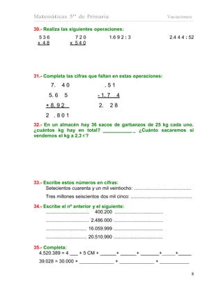 Matemáticas 5º de Primaria                                                                 Vacaciones

30.- Realiza las siguientes operaciones:
   536                    720                     1.6 9 2 : 3                              2.4 4 4 : 52
  x 48                  x 540




31.- Completa las cifras que faltan en estas operaciones:
           7.     40                            .51
         5. 6       5                     - 1. 7        4
       + 8. 9 2                            2.      28
       2 .801
32.- En un almacén hay 36 sacos de garbanzos de 25 kg cada uno.
¿cuántos kg hay en total?              _ ¿Cuánto sacaremos si
vendemos el kg a 2,3 €?




33.- Escribe estos números en cifras:
      Setecientos cuarenta y un mil veintiocho: ...........................................
       Tres millones seiscientos dos mil cinco: ..............................................

34.- Escribe el nº anterior y el siguiente:
      ................................. 400.200 ....................................
       ................................. 2.486.000 .....................................
       ............................... 16.059.999 .....................................
       ............................... 20.510.990 .....................................

35.- Completa:
  4.520.389 = 4               + 5 CM + _               +           _+                  +      +
   39.028 = 30.000 +                                   +                           +

                                                                                                     8
 