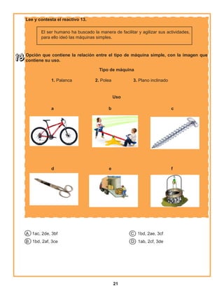 21
Lee y contesta el reactivo 13.
El ser humano ha buscado la manera de facilitar y agilizar sus actividades,
para ello ideó las máquinas simples.
Opción que contiene la relación entre el tipo de máquina simple, con la imagen que
contiene su uso.
Tipo de máquina
1. Palanca 2. Polea 3. Plano inclinado
Uso
a b c
d e f
A 1ac, 2de, 3bf C 1bd, 2ae, 3cf
B 1bd, 2af, 3ce D 1ab, 2cf, 3de
 