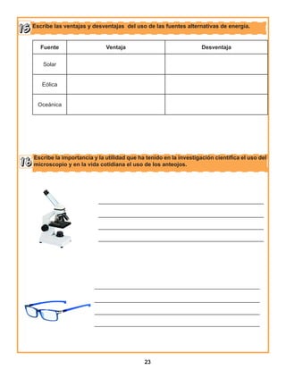 23
Escribe las ventajas y desventajas del uso de las fuentes alternativas de energía.
Escribe la importancia y la utilidad que ha tenido en la investigación científica el uso del
microscopio y en la vida cotidiana el uso de los anteojos.
Fuente Ventaja Desventaja
Solar
Eólica
Oceánica
_____________________________________________________
_____________________________________________________
_____________________________________________________
_____________________________________________________
_____________________________________________________
_____________________________________________________
_____________________________________________________
_____________________________________________________
 