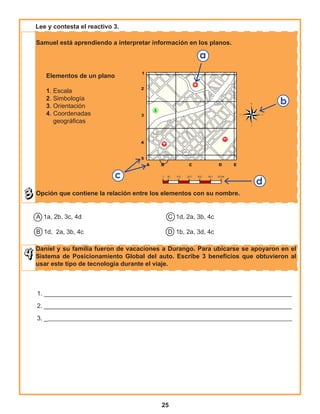 25
Samuel está aprendiendo a interpretar información en los planos.
Opción que contiene la relación entre los elementos con su nombre.
Daniel y su familia fueron de vacaciones a Durango. Para ubicarse se apoyaron en el
Sistema de Posicionamiento Global del auto. Escribe 3 beneficios que obtuvieron al
usar este tipo de tecnología durante el viaje.
A 1a, 2b, 3c, 4d					 C 1d, 2a, 3b, 4c
			
B 1d, 2a, 3b, 4c					 D 1b, 2a, 3d, 4c
Lee y contesta el reactivo 3.
1. _______________________________________________________________________
2. _______________________________________________________________________
3. _______________________________________________________________________________
Elementos de un plano
1. Escala
2. Simbología
3. Orientación
4. Coordenadas
geográficas
 
