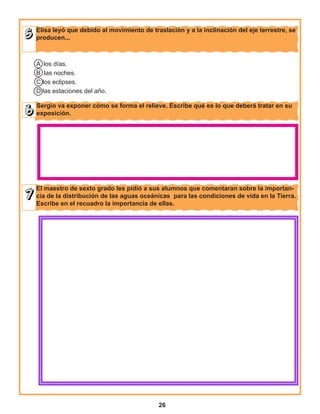 26
Sergio va exponer cómo se forma el relieve. Escribe qué es lo que deberá tratar en su
exposición.
Elisa leyó que debido al movimiento de traslación y a la inclinación del eje terrestre, se
producen...
El maestro de sexto grado les pidió a sus alumnos que comentaran sobre la importan-
cia de la distribución de las aguas oceánicas para las condiciones de vida en la Tierra.
Escribe en el recuadro la importancia de ellas.
A los días.
B las noches.
C los eclipses.
D las estaciones del año.
 