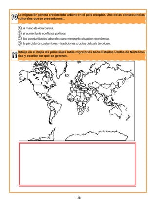 28
La migración genera crecimiento urbano en el país receptor. Una de las consecuencias
culturales que se presentan es...
Dibuja en el mapa las principales rutas migratorias hacia Estados Unidos de Norteamé-
rica y escribe por qué se generan.
A la mano de obra barata.
B el aumento de conflictos políticos.
C las oportunidades laborales para mejorar la situación económica.
D la pérdida de costumbres y tradiciones propias del país de origen.
 