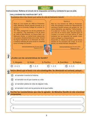 3
Guadalupe llevó dos textos que narran la vida de Mahatma Gandhi.
¿Cuáles son las características de Gandhi?
1. Abogado 2. Hindú 3. Pacífico 4. Guerrillero 5. Radical
Arturo afirma que el texto 2 es una autobiografía. Su afirmación es correcta, porque...
Escribe las características que más te agradan de Mahatma Gandhi en dos oraciones
compuestas.
TEXTO 1
Nació el 2 de octubre de 1869 en Porbandar,
India, Mahatma Ghandi estudió durante su ju-
ventud en la University College de Londres, In-
glaterra.
En 1930, protagonizó una de las protestas de
“no violencia”. Fue asesinado el 30 de enero
de 1948 en Birla Bhavan, en Nueva Delhi, por
Nathuram Godse, un radical hindú relacionado
con grupos ultraderechistas de la India. Ghandi
fue figura importante en la liberación de India,
e instauró métodos de lucha social no violentos
como la huelga de hambre.
www.buenastareas.com 25 enero 2015.
Adaptación MTP
TEXTO 2
Nací el 2 de Octubre de 1869 en Porbandar,
India. MI verdadero nombre fue “Mohandas Ka-
ramchand Gandhi aunque mis amigos me lla-
maron Mahatma, que significa “”Alma Grande”.
A la edad de 13 años, me casé con Kasturba,
una niña de mi misma edad. Estudié leyes en
Londres y al volver a mi país estuve 21 años
luchando por los derechos del pueblo hindú,
hasta conseguir su independencia.
Desarrollé un método de acción social directa
basado en los principios del coraje, la no-vio-
lencia y la verdad llamado Satyagraha.
www.buenastareas.com 25 enero 2015.
Adaptación MTP
2, 4, 5 1, 2, 3 1, 3, 5 2, 3, 5DCBA
el narrador inventa la historia.
el narrador es el que cuenta su vida.
el narrador platica la vida de alguien más.
el narrador vivió con la persona de la que habla.
A
C
D
1. __________________________________________________________________________
2. __________________________________________________________________________
Lee y contesta los reactivos del 1 al 3.
B
Instrucciones: Rellena el círculo de la respuesta correcta y contesta lo que se pide.
 