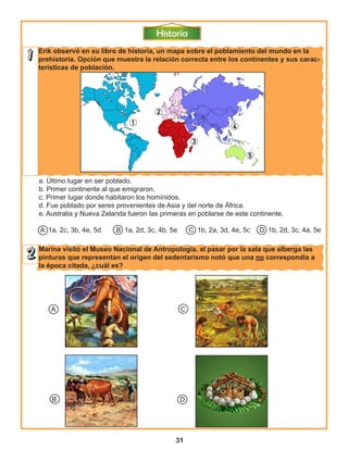 31
Erik observó en su libro de historia, un mapa sobre el poblamiento del mundo en la
prehistoria. Opción que muestra la relación correcta entre los continentes y sus carac-
terísticas de población.
Marina visitó el Museo Nacional de Antropología, al pasar por la sala que alberga las
pinturas que representan el origen del sedentarismo notó que una no correspondía a
la época citada, ¿cuál es?
a. Último lugar en ser poblado.
b. Primer continente al que emigraron.
c. Primer lugar donde habitaron los homínidos.
d. Fue poblado por seres provenientes de Asia y del norte de África.
e. Australia y Nueva Zelanda fueron las primeras en poblarse de este continente.
A 1a, 2c, 3b, 4e, 5d B 1a, 2d, 3c, 4b, 5e C 1b, 2a, 3d, 4e, 5c D 1b, 2d, 3c, 4a, 5e
A C
B D
 