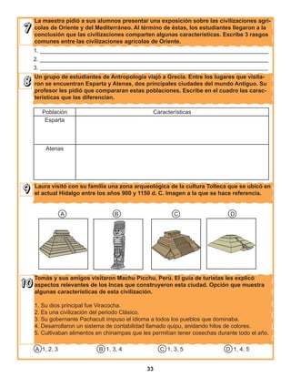 33
La maestra pidió a sus alumnos presentar una exposición sobre las civilizaciones agrí-
colas de Oriente y del Mediterráneo. Al término de éstas, los estudiantes llegaron a la
conclusión que las civilizaciones comparten algunas características. Escribe 3 rasgos
comunes entre las civilizaciones agrícolas de Oriente.
Un grupo de estudiantes de Antropología viajó a Grecia. Entre los lugares que visita-
ron se encuentran Esparta y Atenas, dos principales ciudades del mundo Antiguo. Su
profesor les pidió que compararan estas poblaciones. Escribe en el cuadro las carac-
terísticas que las diferencian.
1. ________________________________________________________________________
2. ________________________________________________________________________
3. ________________________________________________________________________________
Población Características
Esparta
Atenas
Laura visitó con su familia una zona arqueológica de la cultura Tolteca que se ubicó en
el actual Hidalgo entre los años 900 y 1150 d. C. Imagen a la que se hace referencia.
A B C D
Tomás y sus amigos visitaron Machu Picchu, Perú. El guía de turistas les explicó
aspectos relevantes de los Incas que construyeron esta ciudad. Opción que muestra
algunas características de esta civilización.
1. Su dios principal fue Viracocha.
2. Es una civilización del periodo Clásico.
3. Su gobernante Pachacuti impuso el idioma a todos los pueblos que dominaba.
4. Desarrollaron un sistema de contabilidad llamado quipu, anidando hilos de colores.
5. Cultivaban alimentos en chinampas que les permitían tener cosechas durante todo el año.
A 1, 2, 3 B 1, 3, 4 C 1, 3, 5 D 1, 4, 5
 