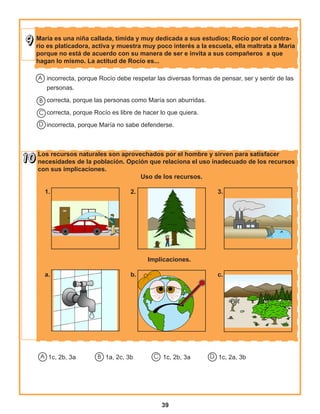 39
Los recursos naturales son aprovechados por el hombre y sirven para satisfacer
necesidades de la población. Opción que relaciona el uso inadecuado de los recursos
con sus implicaciones.
					 Uso de los recursos.
					
1.				 2.				 3.
					 Implicaciones.
	
a.				 b.				 c.	
		
María es una niña callada, tímida y muy dedicada a sus estudios; Rocío por el contra-
rio es platicadora, activa y muestra muy poco interés a la escuela, ella maltrata a María
porque no está de acuerdo con su manera de ser e invita a sus compañeros a que
hagan lo mismo. La actitud de Rocío es...
incorrecta, porque Rocío debe respetar las diversas formas de pensar, ser y sentir de las
personas.
correcta, porque las personas como María son aburridas.
correcta, porque Rocío es libre de hacer lo que quiera.
incorrecta, porque María no sabe defenderse.
A
B
C
D
1c, 2b, 3a 1a, 2c, 3b	 1c, 2b, 3a 1c, 2a, 3bA B C D
 