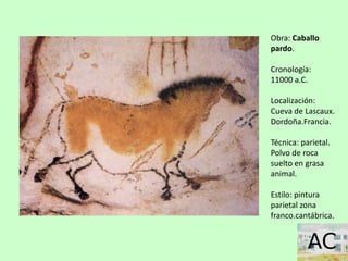 Obra: Caballo
pardo.
Cronología:
11000 a.C.
Localización:
Cueva de Lascaux.
Dordoña.Francia.
Técnica: parietal.
Polvo de roca
suelto en grasa
animal.
Estilo: pintura
parietal zona
franco.cantábrica.
 
