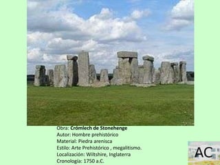 Obra: Crómlech de Stonehenge
Autor: Hombre prehistórico
Material: Piedra arenisca
Estilo: Arte Prehistórico , megalitismo.
Localización: Wiltshire, Inglaterra
Cronología: 1750 a.C.
 