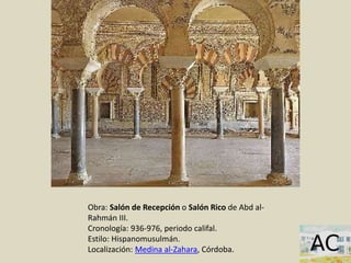 Obra: Salón de Recepción o Salón Rico de Abd al-
Rahmán III.
Cronología: 936-976, periodo califal.
Estilo: Hispanomusulmán.
Localización: Medina al-Zahara, Córdoba.
 