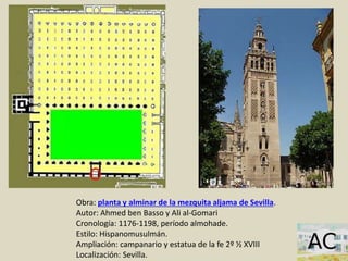 Obra: planta y alminar de la mezquita aljama de Sevilla.
Autor: Ahmed ben Basso y Ali al-Gomari
Cronología: 1176-1198, período almohade.
Estilo: Hispanomusulmán.
Ampliación: campanario y estatua de la fe 2º ½ XVIII
Localización: Sevilla.
 