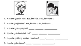 1. Has she got fair hair? Yes, she has. / No, she hasn’t.
2. Has he got glasses? Yes, he has. / No, he hasn’t.
3. Has she got a ponytail? _____, _______ ___________.
4. Has he got short dark hair? _____, _______ ___________.
5. Has she got long straight dark hair? _____, _______ ___________.
6. Has he got a beard? _____, _______ ___________.
 