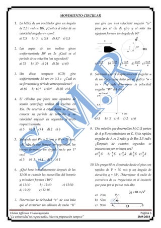 Elisban Jeffersson Vivanco Gonzales Página 6
“La universidad no es para todos, Nuestra preparación tampoco” SMR 2014
ɵ
V
A B
g =10 m/s
D
2
MOVIMIENTO CIRCULAR
1. La hélice de un ventilador gira un ángulo
de 2.5π rad en 10s. ¿Cuál es el valor de su
velocidad angular en rpm?
a) 7,5 b) 3 c) 5,8 d) 8,7 e) 1,5
2. Las aspas de un molino giran
uniformemente 30º en 2s ¿Cuál es el
periodo de su rotación (en segundos)?
a) 75 b) 30 c) 24 d) 26 e) 60
3. Un disco compacto (CD) gira
uniformemente 24 rev en 0.3 s ¿Cuál es
su frecuencia y periodo correspondiente?
a) 80 b) 60-1
c) 80-1
d) 60 e) 8
4. El cilindro que posee una lavadora de
secado centrífugo realiza 60 vueltas en
15s. De acuerdo a estos datos se desean
conocer su periodo de rotación y su
velocidad angular en segundos y rev/s
respectivamente.
a) 5 b) 3 c) 4 d) 2 e) 6
5. Sabiendo que WA = 5 rpm y WB = 10 rpm.
¿Al cabo de que tiempo (en segundos), las
barras formarán un ángulo recto por 1º
vez?
a) 5 b) 3 c) 4 d) 2 e) 1
6. ¿Qué hora inmediatamente después de las
12:00 es cuando las manecillas del horario
y minutero forman 110º?
a) 12:30 b) 12:40 c) 12:50
d) 12:20 e) 12:18
7. Determinar la velocidad “v” de una bala
que al atravesar un cilindro de radio “R”
que gira con una velocidad angular ”w”
pasa por el eje de giro y al salir los
agujeros forman un ángulo de 60º
A
B
60º
R
W
O
V
a) b) c) d) e)
8. Sabiendo que el desplazamiento angular ɵ
de un disco viene dado por el grafico “ɵ -
vs - t”se pide determinar la velocidad
angular “W” del disco
24
12
0 4
ɵ (rev)
t (s)
a) 5 b) 3 c) 4 d) 2 e) 6
9. Dos móviles que desarrollan M.C.U parten
de A y B encontrándose en C. Si la rapidez
angular de A es 2 rad/s y de Bes 2.5 rad/s
¿Después de cuantos segundos se
encuentran por primera vez?
a) b) c) d) e)
10. Un proyectil es disparado desde el piso con
rapidez de V = 50 m/s y un ángulo de
elevación q = 53º. Determinar el radio de
curvatura de su trayectoria en el instante
que pasa por el punto más alto
a) 20m
b) 50m
c) 90m
 
