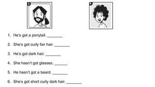 1. He’s got a ponytail. _______
2. She’s got curly fair hair. _______
3. He’s got dark hair. _______
4. She hasn’t got glasses. ______
5. He hasn’t got a beard. _______
6. She’s got short curly dark hair. _______
 