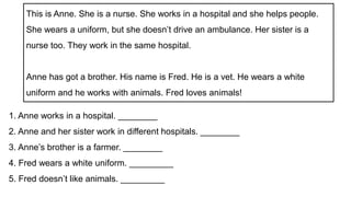1. Anne works in a hospital. ________
2. Anne and her sister work in different hospitals. ________
3. Anne’s brother is a farmer. ________
4. Fred wears a white uniform. _________
5. Fred doesn’t like animals. _________
This is Anne. She is a nurse. She works in a hospital and she helps people.
She wears a uniform, but she doesn’t drive an ambulance. Her sister is a
nurse too. They work in the same hospital.
Anne has got a brother. His name is Fred. He is a vet. He wears a white
uniform and he works with animals. Fred loves animals!
 