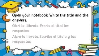 Open your notebook. Write the title and the
answers.
Obri la llibreta. Escriu el títol les
respostes.
Abre la libreta. Escribe el titulo y las
respuestas.
 