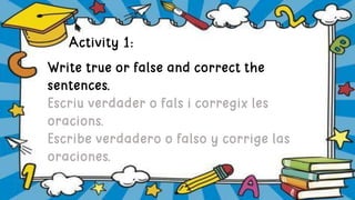 Activity 1:
Write true or false and correct the
sentences.
Escriu verdader o fals i corregix les
oracions.
Escribe verdadero o falso y corrige las
oraciones.
 