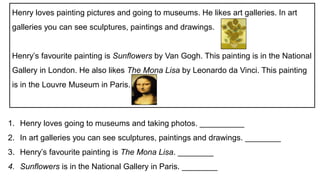 1. Henry loves going to museums and taking photos. __________
2. In art galleries you can see sculptures, paintings and drawings. ________
3. Henry’s favourite painting is The Mona Lisa. ________
4. Sunflowers is in the National Gallery in Paris. ________
Henry loves painting pictures and going to museums. He likes art galleries. In art
galleries you can see sculptures, paintings and drawings.
Henry’s favourite painting is Sunflowers by Van Gogh. This painting is in the National
Gallery in London. He also likes The Mona Lisa by Leonardo da Vinci. This painting
is in the Louvre Museum in Paris.
 