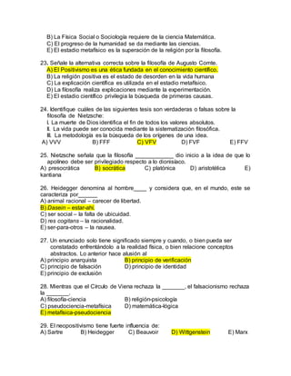 B) La Física Social o Sociología requiere de la ciencia Matemática.
C) El progreso de la humanidad se da mediante las ciencias.
E) El estadio metafísico es la superación de la religión por la filosofía.
23. Señale la alternativa correcta sobre la filosofía de Augusto Comte.
A) El Positivismo es una ética fundada en el conocimiento científico.
B) La religión positiva es el estado de desorden en la vida humana
C) La explicación científica es utilizada en el estadio metafísico.
D) La filosofía realiza explicaciones mediante la experimentación.
E) El estadio científico privilegia la búsqueda de primeras causas.
24. Identifique cuáles de las siguientes tesis son verdaderas o falsas sobre la
filosofía de Nietzsche:
I. La muerte de Dios identifica el fin de todos los valores absolutos.
II. La vida puede ser conocida mediante la sistematización filosófica.
III. La metodología es la búsqueda de los orígenes de una idea.
A) VVV B) FFF C) VFV D) FVF E) FFV
25. Nietzsche señala que la filosofía ____________ dio inicio a la idea de que lo
apolíneo debe ser privilegiado respecto a lo dionisíaco.
A) presocrática B) socrática C) platónica D) aristotélica E)
kantiana
26. Heidegger denomina al hombre____ y considera que, en el mundo, este se
caracteriza por______
A) animal racional – carecer de libertad.
B) Dasein – estar-ahí.
C) ser social – la falta de ubicuidad.
D) res cogitans – la racionalidad.
E) ser-para-otros – la nausea.
27. Un enunciado solo tiene significado siempre y cuando, o bien pueda ser
constatado enfrentándolo a la realidad física, o bien relacione conceptos
abstractos. Lo anterior hace alusión al
A) principio anarquista B) principio de verificación
C) principio de falsación D) principio de identidad
E) principio de exclusión
28. Mientras que el Círculo de Viena rechaza la _______, el falsacionismo rechaza
la _______.
A) filosofía-ciencia B) religión-psicología
C) pseudociencia-metafísica D) matemática-lógica
E) metafísica-pseudociencia
29. El neopositivismo tiene fuerte influencia de:
A) Sartre B) Heidegger C) Beauvoir D) Wittgenstein E) Marx
 