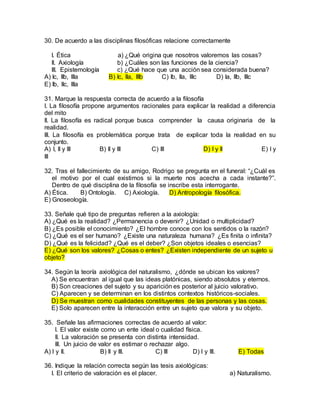 30. De acuerdo a las disciplinas filosóficas relacione correctamente
I. Ética a) ¿Qué origina que nosotros valoremos las cosas?
II. Axiología b) ¿Cuáles son las funciones de la ciencia?
III. Epistemología c) ¿Qué hace que una acción sea considerada buena?
A) Ic, IIb, IIIa B) Ic, IIa, IIIb C) Ib, IIa, IIIc D) Ia, IIb, IIIc
E) Ib, IIc, IIIa
31. Marque la respuesta correcta de acuerdo a la filosofía
I. La filosofía propone argumentos racionales para explicar la realidad a diferencia
del mito
II. La filosofía es radical porque busca comprender la causa originaria de la
realidad.
III. La filosofía es problemática porque trata de explicar toda la realidad en su
conjunto.
A) I, II y III B) II y III C) III D) I y II E) I y
III
32. Tras el fallecimiento de su amigo, Rodrigo se pregunta en el funeral: “¿Cuál es
el motivo por el cual existimos si la muerte nos acecha a cada instante?”.
Dentro de qué disciplina de la filosofía se inscribe esta interrogante.
A) Ética. B) Ontología. C) Axiología. D) Antropología filosófica.
E) Gnoseología.
33. Señale qué tipo de preguntas refieren a la axiología:
A) ¿Qué es la realidad? ¿Permanencia o devenir? ¿Unidad o multiplicidad?
B) ¿Es posible el conocimiento? ¿El hombre conoce con los sentidos o la razón?
C) ¿Qué es el ser humano? ¿Existe una naturaleza humana? ¿Es finita o infinita?
D) ¿Qué es la felicidad? ¿Qué es el deber? ¿Son objetos ideales o esencias?
E) ¿Qué son los valores? ¿Cosas o entes? ¿Existen independiente de un sujeto u
objeto?
34. Según la teoría axiológica del naturalismo, ¿dónde se ubican los valores?
A) Se encuentran al igual que las ideas platónicas, siendo absolutos y eternos.
B) Son creaciones del sujeto y su aparición es posterior al juicio valorativo.
C) Aparecen y se determinan en los distintos contextos históricos-sociales.
D) Se muestran como cualidades constituyentes de las personas y las cosas.
E) Solo aparecen entre la interacción entre un sujeto que valora y su objeto.
35. Señale las afirmaciones correctas de acuerdo al valor:
I. El valor existe como un ente ideal o cualidad física.
II. La valoración se presenta con distinta intensidad.
III. Un juicio de valor es estimar o rechazar algo.
A) I y II. B) II y III. C) III D) I y III. E) Todas
36. Indique la relación correcta según las tesis axiológicas:
I. El criterio de valoración es el placer. a) Naturalismo.
 