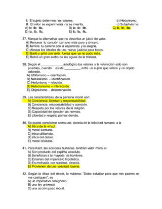 II. El sujeto determina los valores. b) Hedonismo.
III. El valor se experimenta no se inventa. c) Subjetivismo.
A) Ic; IIb; IIIa. B) Ia; IIc; IIIb. C) Ib, IIc, IIIa.
D) Ia, IIb, IIIc. E) Ib, IIa, IIIc.
37. Marque la alternativa que no describa un juicio de valor.
A) Renueva tu corazón con uno más puro y sincero.
B) Ilumina tu camino con la esperanza y la alegría.
C) Abraza los ideales de una nueva justicia para todos.
D) Bailó y gritó con tanta fuerza que ya no pudo más.
E) Bebió un gran sorbo de las aguas de la tristeza.
38. Según el ____________ axiológico los valores y la valoración sólo son
posibles, cuando existe _________ entre un sujeto que valora y un objeto
valorado.
A) Utilitarismo – orientación.
B) Naturalismo – identificación.
C) Hedonismo – relación.
D) Relacionismo – interacción.
E) Objetivismo – determinación.
39. Las características de la persona moral son:
A) Conciencia, libertad y responsabilidad.
B) Conciencia, responsabilidad y coerción.
C) Respeto por los valores de la religión.
D) Capacidad de ejecutar las normas.
E) Libertad y respeto por los demás.
40. Se puede considerar como una ciencia de la felicidad humana a la
A) ética de la virtud.
B) moral kantiana.
C) ética utilitarista.
D) ética del deber.
E) moral cristiana.
41. Para Kant, las acciones humanas tendrán valor moral si:
A) Son producto del espíritu absoluto.
B) Benefician a la mayoría de hombres.
C) Emanan del imperativo hipotético.
D) Es motivada por nuestros deseos.
E) Provienen de una voluntad buena.
42. Según la ética del deber, la máxima: “Debo estudiar para que mis padres no
me castiguen”, es
A) un imperativo categórico.
B) una ley universal
C) una acción poco moral.
 