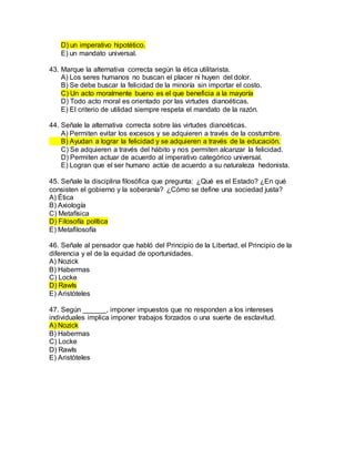 D) un imperativo hipotético.
E) un mandato universal.
43. Marque la alternativa correcta según la ética utilitarista.
A) Los seres humanos no buscan el placer ni huyen del dolor.
B) Se debe buscar la felicidad de la minoría sin importar el costo.
C) Un acto moralmente bueno es el que beneficia a la mayoría
D) Todo acto moral es orientado por las virtudes dianoéticas.
E) El criterio de utilidad siempre respeta el mandato de la razón.
44. Señale la alternativa correcta sobre las virtudes dianoéticas.
A) Permiten evitar los excesos y se adquieren a través de la costumbre.
B) Ayudan a lograr la felicidad y se adquieren a través de la educación.
C) Se adquieren a través del hábito y nos permiten alcanzar la felicidad.
D) Permiten actuar de acuerdo al imperativo categórico universal.
E) Logran que el ser humano actúe de acuerdo a su naturaleza hedonista.
45. Señale la disciplina filosófica que pregunta: ¿Qué es el Estado? ¿En qué
consisten el gobierno y la soberanía? ¿Cómo se define una sociedad justa?
A) Ética
B) Axiología
C) Metafísica
D) Filosofía política
E) Metafilosofía
46. Señale al pensador que habló del Principio de la Libertad, el Principio de la
diferencia y el de la equidad de oportunidades.
A) Nozick
B) Habermas
C) Locke
D) Rawls
E) Aristóteles
47. Según ______, imponer impuestos que no responden a los intereses
individuales implica imponer trabajos forzados o una suerte de esclavitud.
A) Nozick
B) Habermas
C) Locke
D) Rawls
E) Aristóteles
 