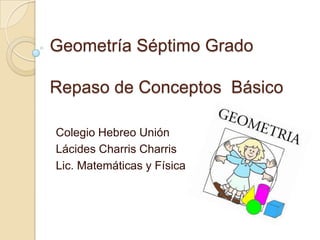 Geometría Séptimo Grado

Repaso de Conceptos Básico

Colegio Hebreo Unión
Lácides Charris Charris
Lic. Matemáticas y Física
 