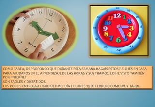 COMO TAREA, OS PROPONGO QUE DURANTE ESTA SEMANA HAGAÍS ESTOS RELOJES EN CASA
PARA AYUDAROS EN EL APRENDIZAJE DE LAS HORAS Y SUS TRAMOS, LO HE VISTO TAMBIÉN
POR INTERNET.
SON FÁCILES Y DIVERTIDOS.
LOS PODEIS ENTREGAR COMO ÚLTIMO, DÍA EL LUNES 23 DE FEBRERO COMO MUY TARDE.