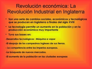 Revolución económica: La
Revolución Industrial en Inglaterra

Son una serie de cambios sociales, económicos y tecnológicos
que se producen en Inglaterra a finales del siglo XVIII

La tecnología permite un aumento en la población y en la
producción económica muy importante

Tuvo sus bases en:
-Desarrollos tecnológicos : Máquina a vapor
-El despojo de los campesinos ingleses de sus tierras.
- La competencia entre los imperios europeos.
-La búsqueda de nuevos mercados.
-El aumento de la población en las ciudades europeas
 