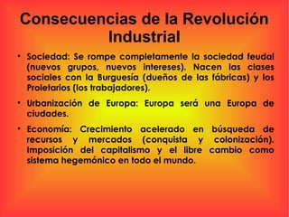 Consecuencias de la Revolución
Industrial

Sociedad: Se rompe completamente la sociedad feudal
(nuevos grupos, nuevos intereses). Nacen las clases
sociales con la Burguesía (dueños de las fábricas) y los
Proletarios (los trabajadores).

Urbanización de Europa: Europa será una Europa de
ciudades.

Economía: Crecimiento acelerado en búsqueda de
recursos y mercados (conquista y colonización).
Imposición del capitalismo y el libre cambio como
sistema hegemónico en todo el mundo.
 