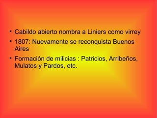 
Cabildo abierto nombra a Liniers como virrey

1807: Nuevamente se reconquista Buenos
Aires

Formación de milicias : Patricios, Arribeños,
Mulatos y Pardos, etc.
 