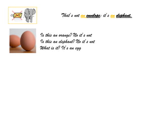That´s not an envelope; it´s an elephant.


Is this an orange? No it´s not
Is this an elephant? No it´s not
What is it? It´s an egg
 