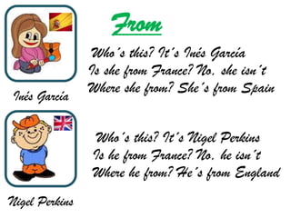 From
                 Who´s this? It´s Inés García
                Is she from France? No, she isn´t
                Where she from? She´s from Spain
Inés García

                 Who´s this? It´s Nigel Perkins
                Is he from France? No, he isn´t
                Where he from? He´s from England
Nigel Perkins
 