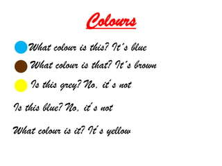 Colours
    What colour is this? It´s blue
    What colour is that? It´s brown
    Is this grey? No, it´s not
Is this blue? No, it´s not
What colour is it? It´s yellow
 